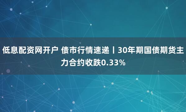 低息配资网开户 债市行情速递丨30年期国债期货主力合约收跌0.33%
