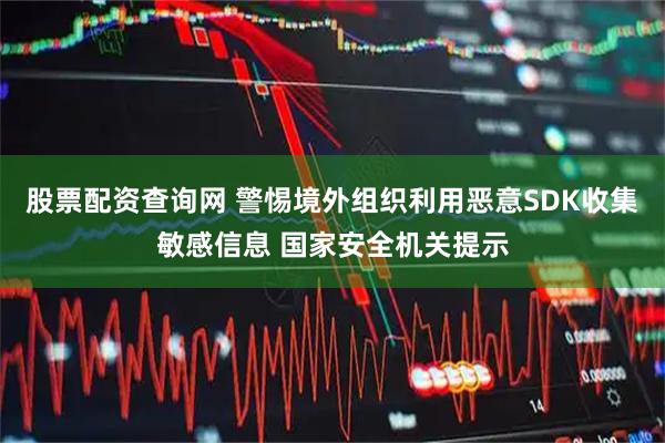 股票配资查询网 警惕境外组织利用恶意SDK收集敏感信息 国家安全机关提示
