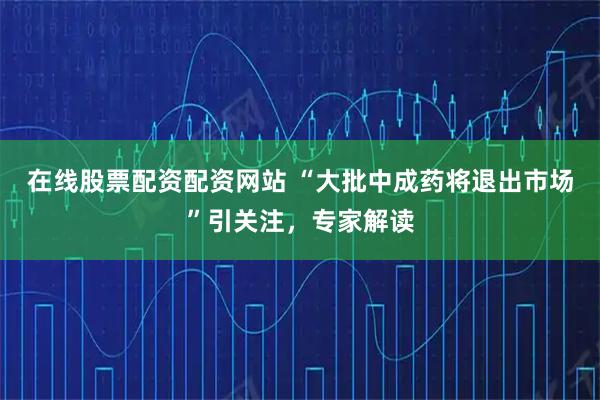 在线股票配资配资网站 “大批中成药将退出市场”引关注，专家解读