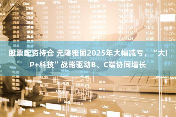 股票配资持仓 元隆雅图2025年大幅减亏，“大IP+科技”战略驱动B、C端协同增长