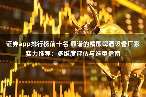 证券app排行榜前十名 靠谱的精酿啤酒设备厂家实力推荐：多维度评估与选型指南