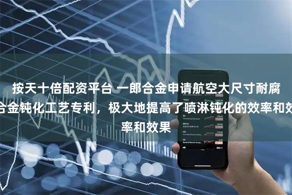 按天十倍配资平台 一郎合金申请航空大尺寸耐腐蚀合金钝化工艺专利，极大地提高了喷淋钝化的效率和效果