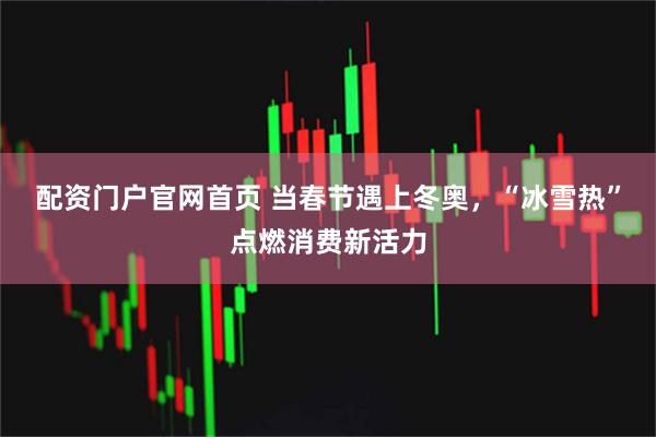 配资门户官网首页 当春节遇上冬奥，“冰雪热”点燃消费新活力