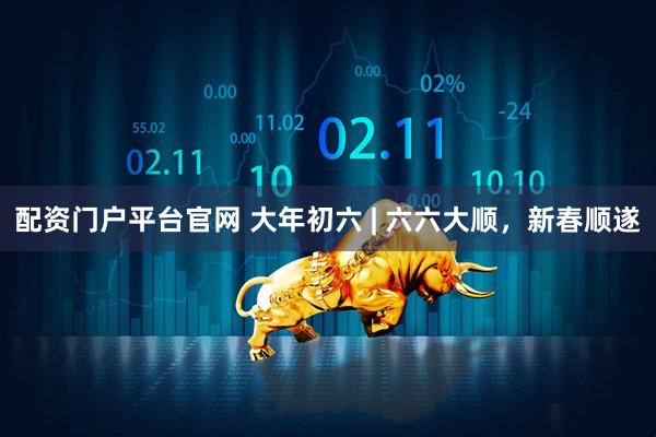 配资门户平台官网 大年初六 | 六六大顺，新春顺遂