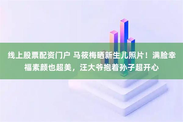 线上股票配资门户 马筱梅晒新生儿照片！满脸幸福素颜也超美，汪大爷抱着孙子超开心