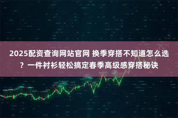 2025配资查询网站官网 换季穿搭不知道怎么选?一件衬衫轻松搞定春季高级感穿搭秘诀