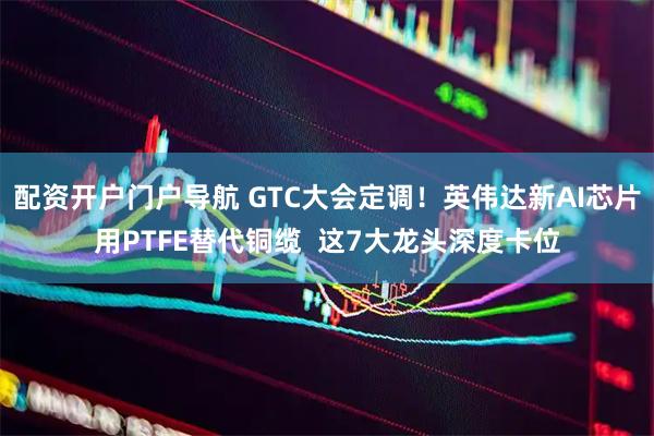 配资开户门户导航 GTC大会定调！英伟达新AI芯片用PTFE替代铜缆  这7大龙头深度卡位