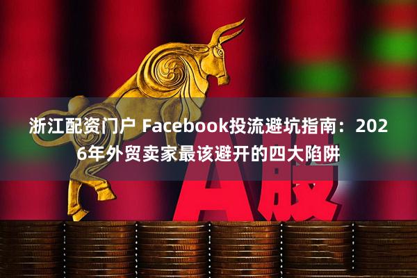 浙江配资门户 Facebook投流避坑指南：2026年外贸卖家最该避开的四大陷阱