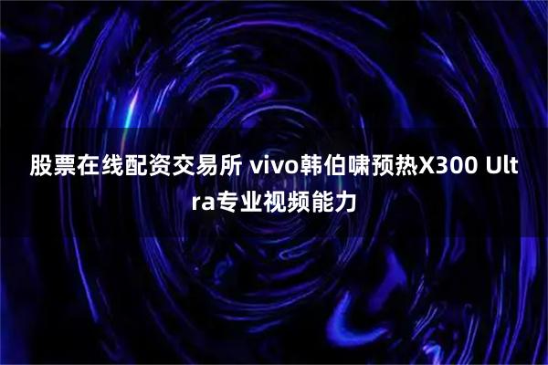 股票在线配资交易所 vivo韩伯啸预热X300 Ultra专业视频能力