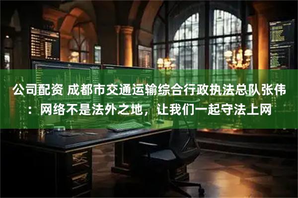 公司配资 成都市交通运输综合行政执法总队张伟：网络不是法外之地，让我们一起守法上网