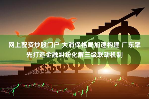 网上配资炒股门户 大消保格局加速构建 广东率先打造金融纠纷化解三级联动机制