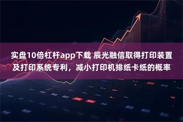 实盘10倍杠杆app下载 辰光融信取得打印装置及打印系统专利，减小打印机排纸卡纸的概率