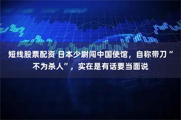 短线股票配资 日本少尉闯中国使馆，自称带刀“不为杀人”，实在是有话要当面说