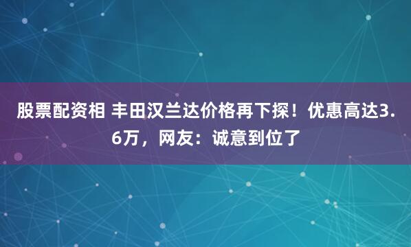 股票配资相 丰田汉兰达价格再下探！优惠高达3.6万，网友：诚意到位了