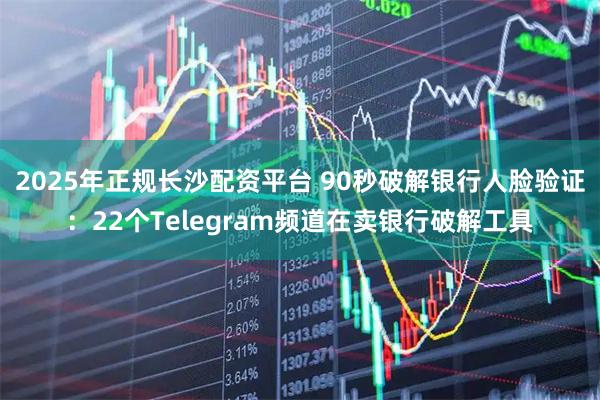 2025年正规长沙配资平台 90秒破解银行人脸验证：22个Telegram频道在卖银行破解工具