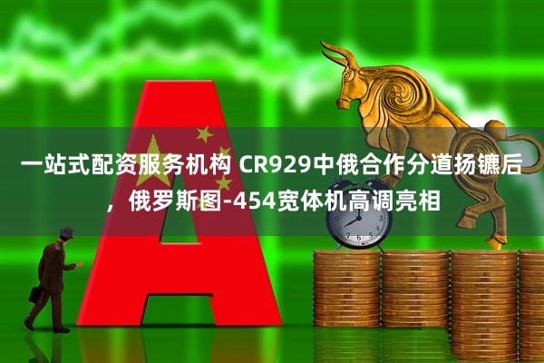 一站式配资服务机构 CR929中俄合作分道扬镳后，俄罗斯图-454宽体机高调亮相