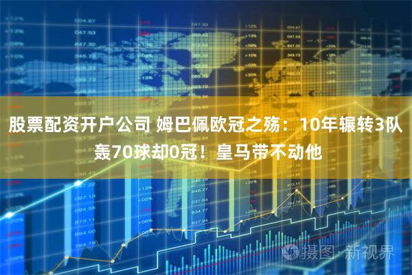 股票配资开户公司 姆巴佩欧冠之殇：10年辗转3队 轰70球却0冠！皇马带不动他